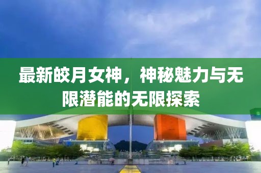 最新皎月女神，神秘魅力与无限潜能的无限探索