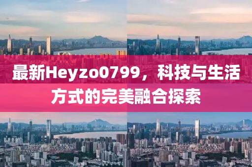 最新Heyzo0799，科技与生活方式的完美融合探索