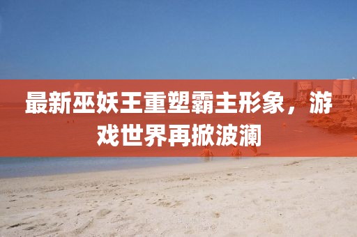 最新巫妖王重塑霸主形象，游戏世界再掀波澜