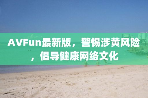 AVFun最新版，警惕涉黄风险，倡导健康网络文化
