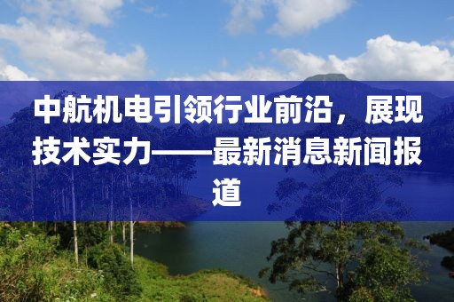 中航机电引领行业前沿，展现技术实力——最新消息新闻报道