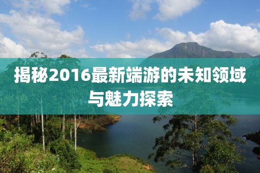 揭秘2016最新端游的未知领域与魅力探索
