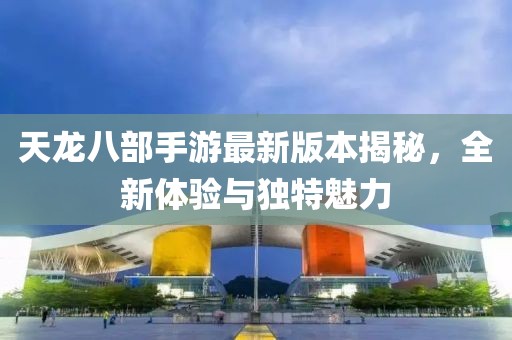 天龙八部手游最新版本揭秘，全新体验与独特魅力