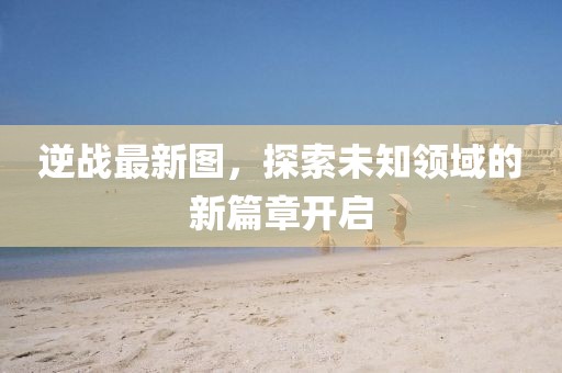 逆战最新图，探索未知领域的新篇章开启