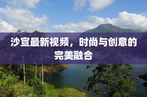 沙宣最新视频，时尚与创意的完美融合