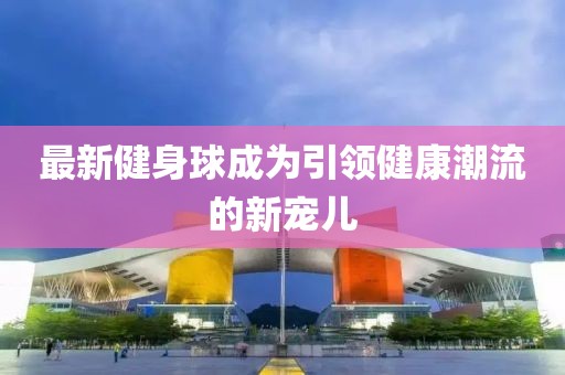 最新健身球成为引领健康潮流的新宠儿