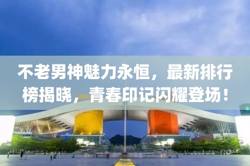 不老男神魅力永恒，最新排行榜揭晓，青春印记闪耀登场！