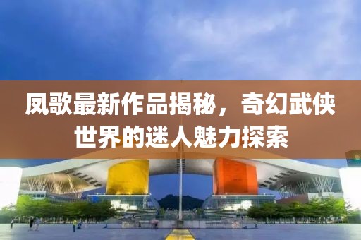 凤歌最新作品揭秘，奇幻武侠世界的迷人魅力探索