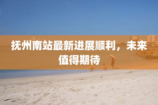 抚州南站最新进展顺利，未来值得期待