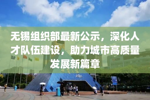 无锡组织部最新公示，深化人才队伍建设，助力城市高质量发展新篇章