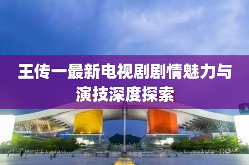王传一最新电视剧剧情魅力与演技深度探索