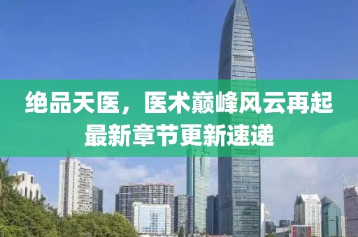 绝品天医，医术巅峰风云再起最新章节更新速递