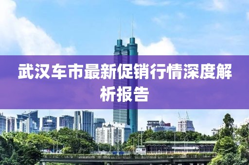 武汉车市最新促销行情深度解析报告