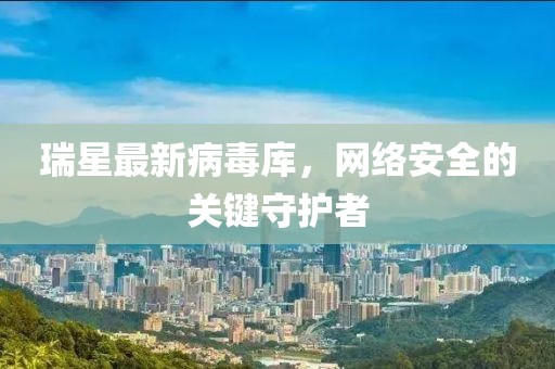 瑞星最新病毒库，网络安全的关键守护者