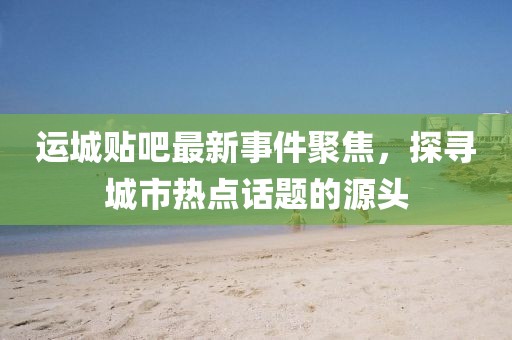 运城贴吧最新事件聚焦，探寻城市热点话题的源头