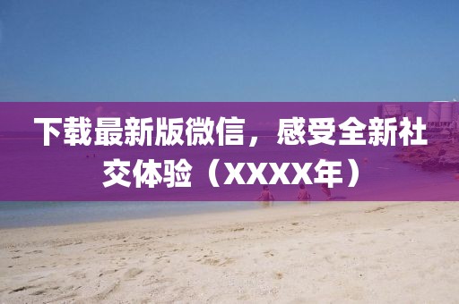 下载最新版微信，感受全新社交体验（XXXX年）