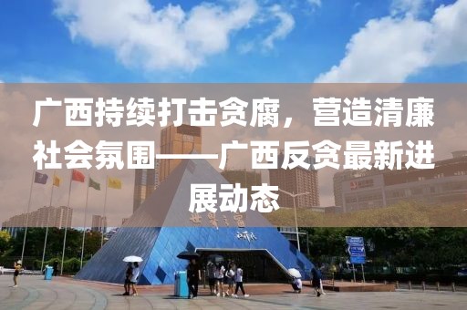 广西持续打击贪腐，营造清廉社会氛围——广西反贪最新进展动态