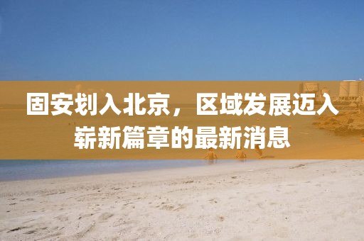 固安划入北京，区域发展迈入崭新篇章的最新消息