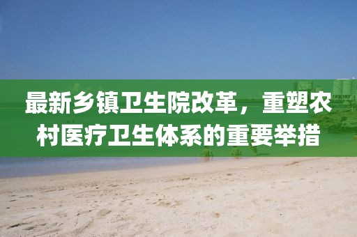 最新乡镇卫生院改革，重塑农村医疗卫生体系的重要举措