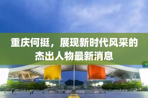 重庆何挺，展现新时代风采的杰出人物最新消息