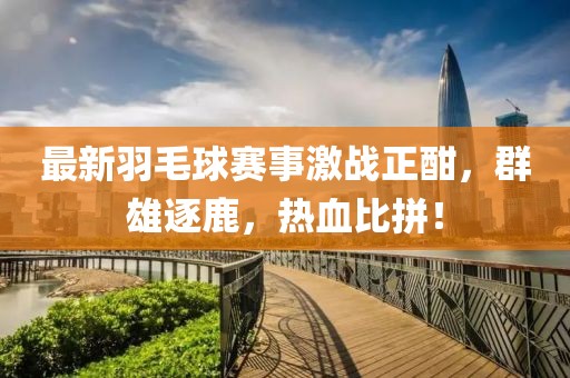最新羽毛球赛事激战正酣，群雄逐鹿，热血比拼！