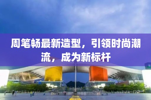 周笔畅最新造型，引领时尚潮流，成为新标杆