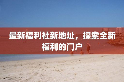 最新福利社新地址，探索全新福利的门户