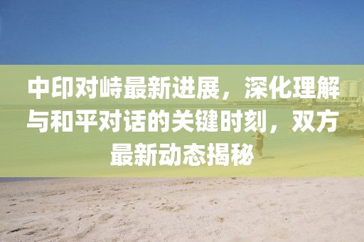 中印对峙最新进展，深化理解与和平对话的关键时刻，双方最新动态揭秘