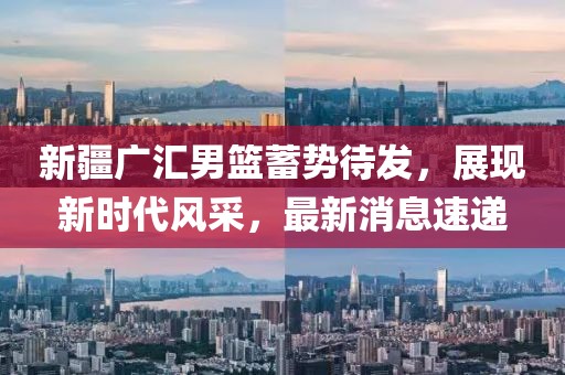 新疆广汇男篮蓄势待发，展现新时代风采，最新消息速递