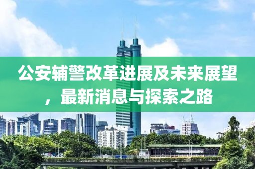 公安辅警改革进展及未来展望，最新消息与探索之路