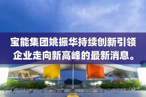 宝能集团姚振华持续创新引领企业走向新高峰的最新消息。