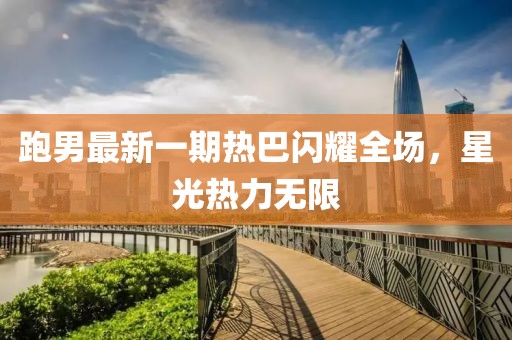 跑男最新一期热巴闪耀全场，星光热力无限