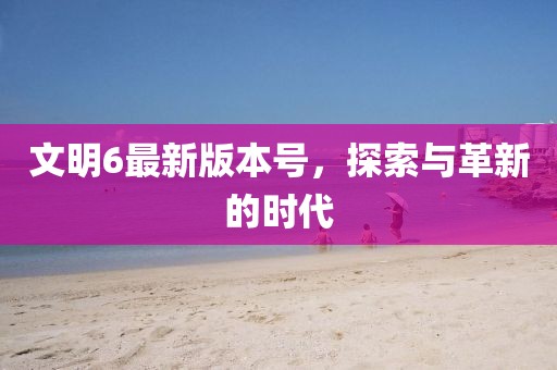 文明6最新版本号，探索与革新的时代