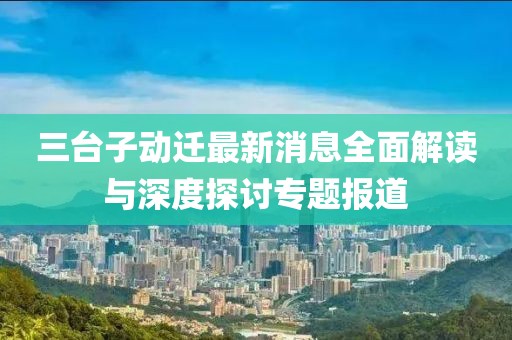三台子动迁最新消息全面解读与深度探讨专题报道