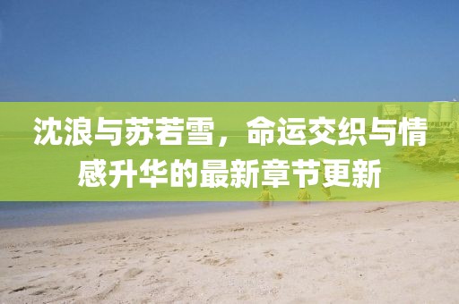 沈浪与苏若雪，命运交织与情感升华的最新章节更新