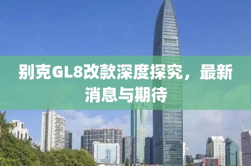 别克GL8改款深度探究，最新消息与期待