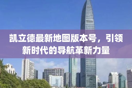 凯立德最新地图版本号，引领新时代的导航革新力量