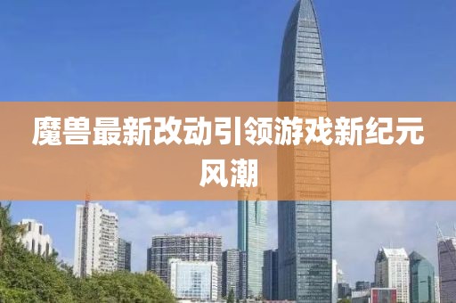 魔兽最新改动引领游戏新纪元风潮