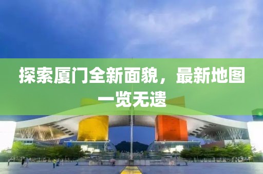 探索厦门全新面貌，最新地图一览无遗