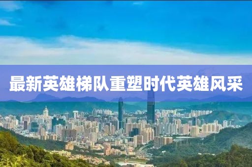 最新英雄梯队重塑时代英雄风采