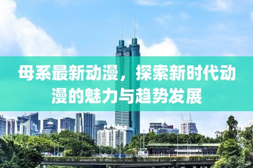 母系最新动漫，探索新时代动漫的魅力与趋势发展
