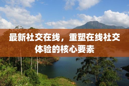 最新社交在线，重塑在线社交体验的核心要素
