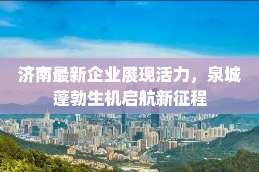 济南最新企业展现活力，泉城蓬勃生机启航新征程