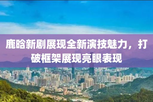 鹿晗新剧展现全新演技魅力，打破框架展现亮眼表现