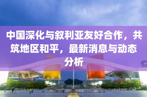 中国深化与叙利亚友好合作，共筑地区和平，最新消息与动态分析