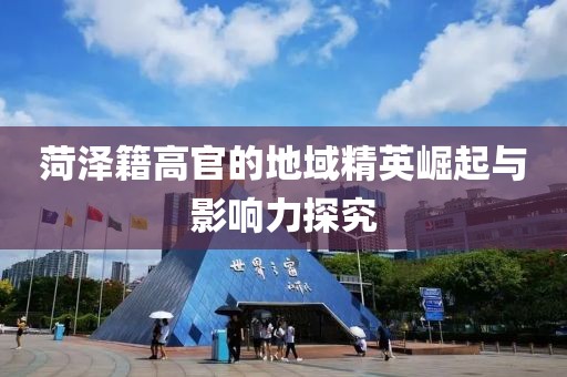 菏泽籍高官的地域精英崛起与影响力探究