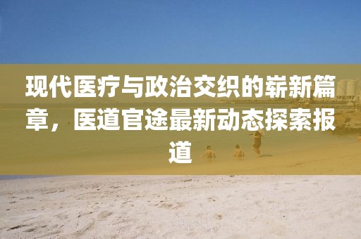 现代医疗与政治交织的崭新篇章，医道官途最新动态探索报道