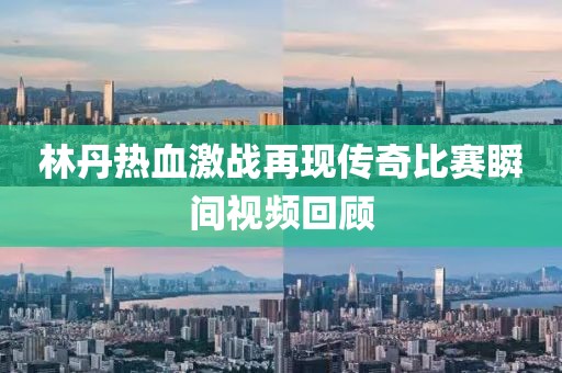 林丹热血激战再现传奇比赛瞬间视频回顾