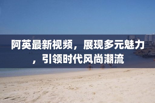 阿英最新视频，展现多元魅力，引领时代风尚潮流