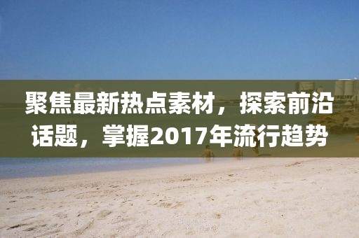 聚焦最新热点素材，探索前沿话题，掌握2017年流行趋势